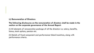 (c) Remuneration of Directors:
The following disclosures on the remuneration of directors shall be made in the
section on the corporate governance of the Annual Report:
(i) All elements of remuneration package of all the directors i.e. salary, benefits,
bonus, stock options, pension etc.
(ii) Details of fixed component and performance linked incentives, along with
performance criteria.
 