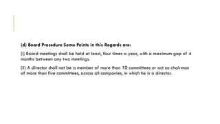 (d) Board Procedure Some Points in this Regards are:
(i) Board meetings shall be held at least, four times a year, with a maximum gap of 4
months between any two meetings.
(ii) A director shall not be a member of more than 10 committees or act as chairman
of more than five committees, across all companies, in which he is a director.
 