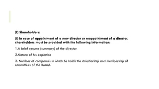 (f) Shareholders:
(i) In case of appointment of a new director or reappointment of a director,
shareholders must be provided with the following information:
1.A brief resume (summary) of the director
2.Nature of his expertise
3. Number of companies in which he holds the directorship and membership of
committees of the Board.
 