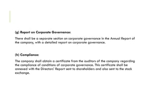(g) Report on Corporate Governance:
There shall be a separate section on corporate governance in the Annual Report of
the company, with a detailed report on corporate governance.
(h) Compliance:
The company shall obtain a certificate from the auditors of the company regarding
the compliance of conditions of corporate governance. This certificate shall be
annexed with the Directors’ Report sent to shareholders and also sent to the stock
exchange.
 