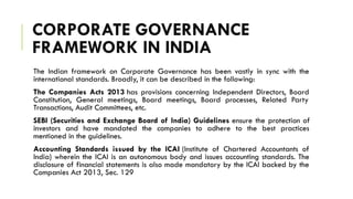 CORPORATE GOVERNANCE
FRAMEWORK IN INDIA
The Indian framework on Corporate Governance has been vastly in sync with the
international standards. Broadly, it can be described in the following:
The Companies Acts 2013 has provisions concerning Independent Directors, Board
Constitution, General meetings, Board meetings, Board processes, Related Party
Transactions, Audit Committees, etc.
SEBI (Securities and Exchange Board of India) Guidelines ensure the protection of
investors and have mandated the companies to adhere to the best practices
mentioned in the guidelines.
Accounting Standards issued by the ICAI (Institute of Chartered Accountants of
India) wherein the ICAI is an autonomous body and issues accounting standards. The
disclosure of financial statements is also made mandatory by the ICAI backed by the
Companies Act 2013, Sec. 129
 