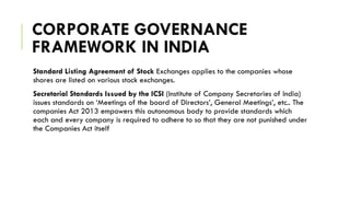 CORPORATE GOVERNANCE
FRAMEWORK IN INDIA
Standard Listing Agreement of Stock Exchanges applies to the companies whose
shares are listed on various stock exchanges.
Secretarial Standards Issued by the ICSI (Institute of Company Secretaries of India)
issues standards on ‘Meetings of the board of Directors’, General Meetings’, etc.. The
companies Act 2013 empowers this autonomous body to provide standards which
each and every company is required to adhere to so that they are not punished under
the Companies Act itself
 