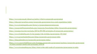 https://www.cgi.org.uk/about-us/policy/what-is-corporate-governance
https://iclg.com/practice-areas/corporate-governance-laws-and-regulations/india
https://www.investopedia.com/terms/c/corporategovernance.asp
https://corporatefinanceinstitute.com/resources/knowledge/other/corporate-governance/
https://corpgov.law.harvard.edu/2016/09/08/principles-of-corporate-governance/
https://www2.deloitte.com/in/en/pages/risk/articles/governance-101.html
https://www.proschoolonline.com/blog/corporate-governance-india
https://blog.ipleaders.in/corporate-governance-india/
https://www.yourarticlelibrary.com/business/corporate-governance-business/corporate-governance
-in-india-concept-needs-and-principles/69978
https://www.trcconsulting.org/blog/what-is-the-sebi-code-of-corporate-governance-in-india
 