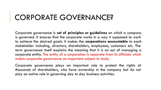 CORPORATE GOVERNANCE?
Corporate governance is set of principles or guidelines on which a company
is governed. It ensures that the corporate works in a way it supposed to work
to achieve the desired goals. It makes the corporations accountable to each
stakeholder including, directors, shareholders, employees, customers etc. The
term governance itself explains the meaning that it is an act of managing a
corporate entity. The entity of a corporation is separate from its officials which
makes corporate governance an important subject to study.
Corporate governance plays an important role to protect the rights of
thousands of shareholders, who have ownership in the company but do not
play an active role in governing day to day business activities.
 