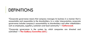 DEFINITIONS
“Corporate governance means that company manages its business in a manner that is
accountable and responsible to the shareholders. In a wider interpretation, corporate
governance includes company’s accountability to shareholders and other stakeholders
such as employees, suppliers, customers and local community.” – Catherwood.
“Corporate governance is the system by which companies are directed and
controlled.” – The Cadbury Committee (U.K.)
 