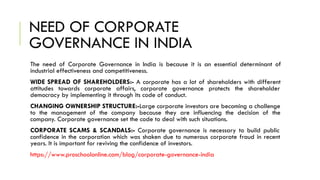 NEED OF CORPORATE
GOVERNANCE IN INDIA
The need of Corporate Governance in India is because it is an essential determinant of
industrial effectiveness and competitiveness.
WIDE SPREAD OF SHAREHOLDERS:- A corporate has a lot of shareholders with different
attitudes towards corporate affairs, corporate governance protects the shareholder
democracy by implementing it through its code of conduct.
CHANGING OWNERSHIP STRUCTURE:-Large corporate investors are becoming a challenge
to the management of the company because they are influencing the decision of the
company. Corporate governance set the code to deal with such situations.
CORPORATE SCAMS & SCANDALS:- Corporate governance is necessary to build public
confidence in the corporation which was shaken due to numerous corporate fraud in recent
years. It is important for reviving the confidence of investors.
https://www.proschoolonline.com/blog/corporate-governance-india
 