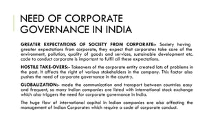 NEED OF CORPORATE
GOVERNANCE IN INDIA
GREATER EXPECTATIONS OF SOCIETY FROM CORPORATE:- Society having
greater expectations from corporate, they expect that corporates take care of the
environment, pollution, quality of goods and services, sustainable development etc.
code to conduct corporate is important to fulfil all these expectations.
HOSTILE TAKE-OVERS:- Takeovers of the corporate entity created lots of problems in
the past. It affects the right of various stakeholders in the company. This factor also
pushes the need of corporate governance in the country.
GLOBALIZATION:- made the communication and transport between countries easy
and frequent, so many Indian companies are listed with international stock exchange
which also triggers the need for corporate governance in India.
The huge flow of international capital in Indian companies are also affecting the
management of Indian Corporates which require a code of corporate conduct.
 