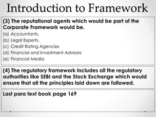 Introduction to Framework 
(3) The reputational agents which would be part of the 
Corporate Framework would be. 
(a) Accountants. 
(b) Legal Experts. 
(c) Credit Rating Agencies 
(d) Financial and Investment Advisors 
(e) Financial Media 
(4) The regulatory framework includes all the regulatory 
authorities like SEBI and the Stock Exchange which would 
ensure that all the principles laid down are followed. 
Last para text book page 169 
 