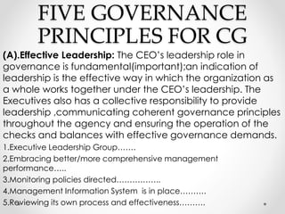 FIVE GOVERNANCE 
PRINCIPLES FOR CG 
(A).Effective Leadership: The CEO’s leadership role in 
governance is fundamental(important);an indication of 
leadership is the effective way in which the organization as 
a whole works together under the CEO’s leadership. The 
Executives also has a collective responsibility to provide 
leadership ,communicating coherent governance principles 
throughout the agency and ensuring the operation of the 
checks and balances with effective governance demands. 
1.Executive Leadership Group……. 
2.Embracing better/more comprehensive management 
performance….. 
3.Monitoring policies directed…………….. 
4.Management Information System is in place………. 
5.Reviewing its own process and effectiveness………. 
 