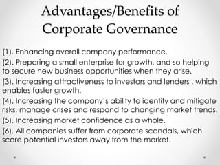 Advantages/Benefits of 
Corporate Governance 
(1). Enhancing overall company performance. 
(2). Preparing a small enterprise for growth, and so helping 
to secure new business opportunities when they arise. 
(3). Increasing attractiveness to investors and lenders , which 
enables faster growth. 
(4). Increasing the company’s ability to identify and mitigate 
risks, manage crises and respond to changing market trends. 
(5). Increasing market confidence as a whole. 
(6). All companies suffer from corporate scandals, which 
scare potential investors away from the market. 
 