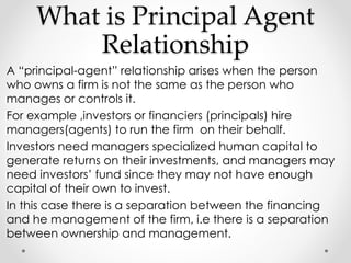 What is Principal Agent 
Relationship 
A “principal-agent” relationship arises when the person 
who owns a firm is not the same as the person who 
manages or controls it. 
For example ,investors or financiers (principals) hire 
managers(agents) to run the firm on their behalf. 
Investors need managers specialized human capital to 
generate returns on their investments, and managers may 
need investors’ fund since they may not have enough 
capital of their own to invest. 
In this case there is a separation between the financing 
and he management of the firm, i.e there is a separation 
between ownership and management. 
 