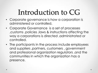Introduction to CG 
• Corporate governance is how a corporation is 
administered or controlled. 
• Corporate Governance is a set of processes 
,customs ,policies ,laws & instructions affecting the 
way a corporations is directed ,administrated or 
controlled. 
• The participants in the process include employees 
and suppliers ,partners, customers , government 
and professional organization regulators ,and the 
communities in which the organization has a 
presence. 
 