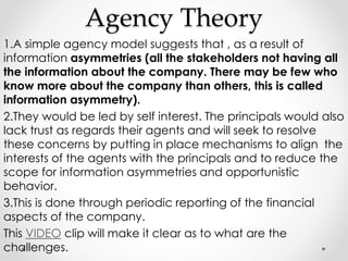 Agency Theory 
1.A simple agency model suggests that , as a result of 
information asymmetries (all the stakeholders not having all 
the information about the company. There may be few who 
know more about the company than others, this is called 
information asymmetry). 
2.They would be led by self interest. The principals would also 
lack trust as regards their agents and will seek to resolve 
these concerns by putting in place mechanisms to align the 
interests of the agents with the principals and to reduce the 
scope for information asymmetries and opportunistic 
behavior. 
3.This is done through periodic reporting of the financial 
aspects of the company. 
This VIDEO clip will make it clear as to what are the 
challenges. 
 