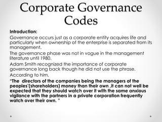 Corporate Governance 
Codes 
Introduction: 
Governance occurs just as a corporate entity acquires life and 
particularly when ownership of the enterprise is separated from its 
management. 
The governance phase was not in vogue in the management 
literature until 1980. 
Adam Smith recognized the importance of corporate 
governance long back though he did not use the phrase. 
According to him, 
“The directors of the companies being the managers of the 
peoples’(shareholders) money than their own ,it can not well be 
expected that they should watch over it with the same anxious 
vigilance with the partners in a private corporation frequently 
watch over their own. ” 
 