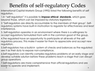 Benefits of self-regulatory Codes 
International Capital Markets Group (1992) listed the following benefits of self 
regulation. 
1.In “self regulation” it is possible to impose ethical standards, which goes 
beyond those, which can be imposed by statutory legislation. 
2.”Self-regulators are directly accountable to the members of their group". Self-regulatory 
systems have built-in motivation to regulate for effectiveness and least 
interference. 
3. Self-regulation operates in an environment where there is a willingness to 
accept regulations formulated from with in the common good of the group. 
4.The regulated have an opportunity to participate at all levels of the self-regulatory 
process. This make it easier for them to appreciate and accept new 
regulation. 
5.Self-regulators has a build-in system of checks and balances as the regulated 
see it as their duty to expose non-compliance. 
6.Self-regulators can identify complex regulatory problems at an early stage and 
develop suitable solution before these problems reach a stage that can disrupt 
group operations 
7.Self-regulations are more comprehensive than official regulations and are 
easier to operate and implement. 
 