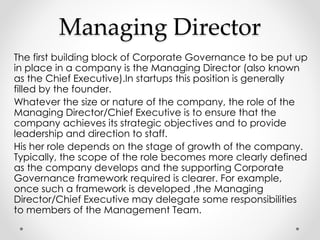 Managing Director 
The first building block of Corporate Governance to be put up 
in place in a company is the Managing Director (also known 
as the Chief Executive).In startups this position is generally 
filled by the founder. 
Whatever the size or nature of the company, the role of the 
Managing Director/Chief Executive is to ensure that the 
company achieves its strategic objectives and to provide 
leadership and direction to staff. 
His her role depends on the stage of growth of the company. 
Typically, the scope of the role becomes more clearly defined 
as the company develops and the supporting Corporate 
Governance framework required is clearer. For example, 
once such a framework is developed ,the Managing 
Director/Chief Executive may delegate some responsibilities 
to members of the Management Team. 
 