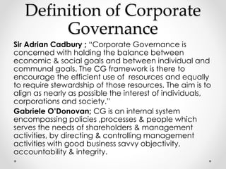 Definition of Corporate 
Governance 
Sir Adrian Cadbury ; “Corporate Governance is 
concerned with holding the balance between 
economic & social goals and between individual and 
communal goals. The CG framework is there to 
encourage the efficient use of resources and equally 
to require stewardship of those resources. The aim is to 
align as nearly as possible the interest of individuals, 
corporations and society.” 
Gabriele O’Donovan; CG is an internal system 
encompassing policies ,processes & people which 
serves the needs of shareholders & management 
activities, by directing & controlling management 
activities with good business savvy objectivity, 
accountability & integrity. 
 