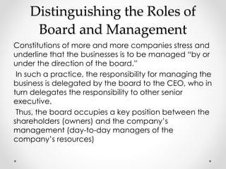 Distinguishing the Roles of 
Board and Management 
Constitutions of more and more companies stress and 
underline that the businesses is to be managed “by or 
under the direction of the board.” 
In such a practice, the responsibility for managing the 
business is delegated by the board to the CEO, who in 
turn delegates the responsibility to other senior 
executive. 
Thus, the board occupies a key position between the 
shareholders (owners) and the company’s 
management (day-to-day managers of the 
company’s resources) 
 