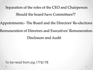 Separation of the roles of the CEO and Chairperson 
Should the board have Committees?? 
Appointments:- The Board and the Directors’ Re-elections 
Remuneration of Directors and Executives’ Remuneration. 
Disclosure and Audit 
To be read from pg.177&178 
 