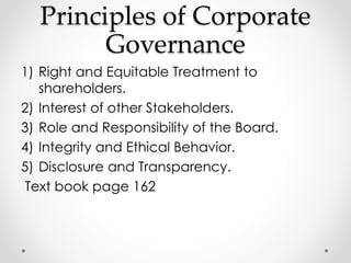 Principles of Corporate 
Governance 
1) Right and Equitable Treatment to 
shareholders. 
2) Interest of other Stakeholders. 
3) Role and Responsibility of the Board. 
4) Integrity and Ethical Behavior. 
5) Disclosure and Transparency. 
Text book page 162 
 