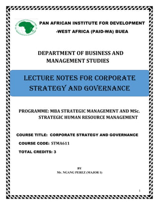 1
DEPARTMENT OF BUSINESS AND
MANAGEMENT STUDIES
PROGRAMME: MBA STRATEGIC MANAGEMENT AND MSc.
STRATEGIC HUMAN RESOURCE MANAGEMENT
COURSE TITLE: CORPORATE STRATEGY AND GOVERNANCE
COURSE CODE: STMA611
TOTAL CREDITS: 3
BY
Mr. NGANG PEREZ (MAJOR 1)
PAN AFRICAN INSTITUTE FOR DEVELOPMENT
-WEST AFRICA (PAID-WA) BUEA
LECTURE NOTES FOR CORPORATE
STRATEGY AND GOVERNANCE
 