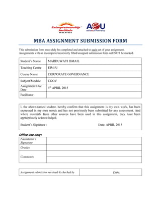 MBA ASSIGNMENT SUBMISSION FORM
This submission form must duly be completed and attached to each set of your assignment.
Assignments with an incomplete/incorrectly filled/unsigned submission form will NOT be marked.
Student’s Name MARDUWATI ISMAIL
Teaching Centre EIM PJ
Course Name CORPORATE GOVERNANCE
Subject/Module CGOV
Assignment Due
Date
4th
APRIL 2015
Facilitator
I, the above-named student, hereby confirm that this assignment is my own work, has been
expressed in my own words and has not previously been submitted for any assessment. And
where materials from other sources have been used in this assignment, they have been
appropriately acknowledged.
Student’s Signature : Date: APRIL 2015
Office use only:
Facilitator’s
Signature
Grades
Comments
Assignment submission received & checked by Date:
 