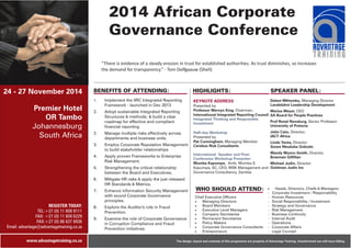 24 - 27 November 2014 
Premier Hotel 
OR Tambo 
Johannesburg 
South Africa 
REGISTER TODAY: 
TEL:+27 (0) 11 609 9111 
FAX: +27 (0) 11 609 6229 
FAX:+27 (0) 86 637 8936 
Email: advantage@advantagetraining.co.za 
www.advantagetraining.co.za 
2014 African Corporate 
Governance Conference 
“There is evidence of a steady erosion in trust for established authorities. As trust diminishes, so increases 
the demand for transparency.” - Tom Delfgaauw (Shell) 
BENEFITS OF ATTENDING: 
1. 
Implement the IIRC Integrated Reporting 
Framework - launched in Dec 2013 
2. Adopt sustainable Integrated Reporting 
Structures & methods; & build a clear 
roadmap for effective and compliant 
financial reporting 
2. Manage multiple risks effectively across 
departments and business units. 
3. Employ Corporate Reputation Management 
to build stakeholder relationships 
4. Apply proven Frameworks to Enterprise 
Risk Management. 
5. Strengthening the critical relationship 
between the Board and Executives. 
6. Mitigate HR risks & apply the just released 
HR Standards & Metrics. 
7. Enhance information Security Management 
with sound Corporate Governance 
principles. 
8. Explore the Auditor's role in Fraud 
Prevention. 
9. Examine the role of Corporate Governance 
in Corruption Compliance and Fraud 
Prevention initiatives. 
HIGHLIGHTS: 
KEYNOTE ADDRESS 
Presented by 
Professor Mervyn King, Chairman, 
International Integrated Reporting Council. 
Integrated Thinking and Responsible 
Investment 
Half-day Workshop 
International Speaker and Post- 
Conference Workshop Presenter: 
Mumba Kapumpa, Amb. Mumba S 
Kapumpa, SC, CEO, MSK Management and 
Governance Consultancy, Zambia 
SPEAKER PANEL: 
Delani Mthembu, Managing Director 
Landelahni Leadership Development 
Marius Meyer, CEO 
SA Board for People Practices 
Prof Ronel Rensburg, Senior Professor 
University of Pretoria 
John Cato, Director, 
IACT Africa 
Linda Yanta, Director 
Sizwe Ntsaluba Gobodo 
Mandy Munro-Smith, Director, 
Bowman Gilfillan 
Michael Judin, Director 
Goldman Judin Inc 
· Heads, Directors, Chiefs & Managers: 
- Corporate Investment / Responsibility 
Presented by 
Pat Cunningham, Managing Member 
Cerebus Risk Consultants 
WHO SHOULD ATTEND: 
Chief Executive Officers - Human Resources 
· Managing Directors - Social Responsibility / Investment 
· Board Members - Strategy and Governance 
· Executive Level Managers - Risk Management 
· Company Secretaries - Business Continuity 
· Permanent Secretaries - Internal Audit 
· Policy Makers - Operations 
· Corporate Governance Consultants - Corporate Affairs 
· Entrepreneurs - Legal Counsel 
The design, layout and contents of this programme are property of Advantage Training. Unauthorised use will incur billing. 
 
