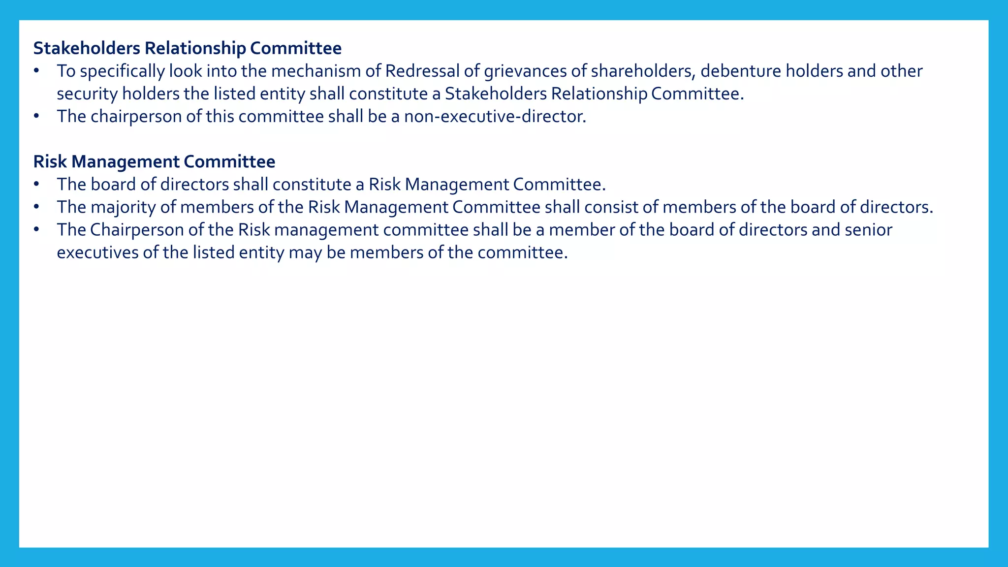 Stakeholders Relationship Committee
• To specifically look into the mechanism of Redressal of grievances of shareholders, debenture holders and other
security holders the listed entity shall constitute a Stakeholders Relationship Committee.
• The chairperson of this committee shall be a non-executive-director.
Risk Management Committee
• The board of directors shall constitute a Risk Management Committee.
• The majority of members of the Risk Management Committee shall consist of members of the board of directors.
• The Chairperson of the Risk management committee shall be a member of the board of directors and senior
executives of the listed entity may be members of the committee.
 