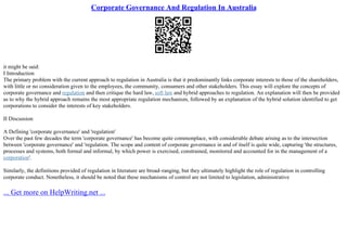 Corporate Governance And Regulation In Australia
it might be said:
I Introduction
The primary problem with the current approach to regulation in Australia is that it predominantly links corporate interests to those of the shareholders,
with little or no consideration given to the employees, the community, consumers and other stakeholders. This essay will explore the concepts of
corporate governance and regulation and then critique the hard law, soft law and hybrid approaches to regulation. An explanation will then be provided
as to why the hybrid approach remains the most appropriate regulation mechanism, followed by an explanation of the hybrid solution identified to get
corporations to consider the interests of key stakeholders.
II Discussion
A Defining 'corporate governance' and 'regulation'
Over the past few decades the term 'corporate governance' has become quite commonplace, with considerable debate arising as to the intersection
between 'corporate governance' and 'regulation. The scope and content of corporate governance in and of itself is quite wide, capturing 'the structures,
processes and systems, both formal and informal, by which power is exercised, constrained, monitored and accounted for in the management of a
corporation'.
Similarly, the definitions provided of regulation in literature are broad–ranging, but they ultimately highlight the role of regulation in controlling
corporate conduct. Nonetheless, it should be noted that these mechanisms of control are not limited to legislation, administrative
... Get more on HelpWriting.net ...
 