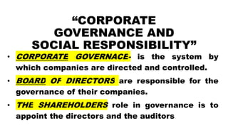 “CORPORATE
GOVERNANCE AND
SOCIAL RESPONSIBILITY”
• CORPORATE GOVERNACE- is the system by
which companies are directed and controlled.
• BOARD OF DIRECTORS are responsible for the
governance of their companies.
• THE SHAREHOLDERS role in governance is to
appoint the directors and the auditors
 