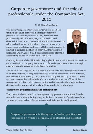 Volume XVI Part 2 July 25, 2016 7 Business Advisor
Corporate governance and the role of
professionals under the Companies Act,
2013
Dr S. Chandrasekaran
The term “Corporate Governance” (CG) has not been
defined but given different meaning by different
persons. CG is the system of rules, practices and
processes by which a company is controlled and
directed. It has to take into consideration the interest of
all stakeholders including shareholders, customers,
employees, regulators and above all the environment. It
started to gain momentum in early 2002 through the
Sarbanes Oxley Act of US. It was necessitated after the
accounting frauds in Enron and WorldCom.
Cadbury Report of the UK further highlighted that it is important not only to
earn profits in a company but also to reform the corporate sector through
environmental awareness and ethical behaviour.
The basic need for good CG is adequate disclosure in a transparent manner
of all transactions, taking responsibility for each and every action initiated,
and overall accountability. Corporate is nothing but run by individual mind
sets and unless the individuals who are at the helm of the affairs of the
management behave with utmost ethics and fairness in their approach and
decisions, the interest of all stakeholders would be in shambles.
Vital role of professionals in the management
The concept of control of the management by promoters and their friends
and relatives is slowly fading away with the involvement of professionals at
various levels to achieve better results with fairness in dealings and
Corporate governance is the system of rules, practices and
processes by which a company is controlled and directed.
 