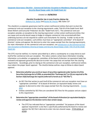 Corporate Governance Checklist - Commercial End-User Exception to Mandatory Clearing of Swaps and
Security-Based Swaps under the Dodd-Frank Act
Created on: 03/08/2016
Checklist Provided for Use in Lexis Practice Advisor By:
Anthony R.G. Nolan and Rachel M. Proctor, K&L Gates LLP
This checklist is a corporate governance tool for certain nonfinancial entities that wish to elect the
commercial end-user exception to the clearing requirements under Title VII of the Dodd-Frank Wall
Street Reform and Consumer Protection Act (the “Dodd-Frank Act”). The commercial end-user
exception provides an exception to the clearing requirement so that certain nonfinancial entities that
use swaps and security-based swaps to hedge or mitigate commercial risks associated with their
underlying business are not required to submit such instruments for clearing. In order to rely on the
commercial end-user exception, such entities must have an “appropriate committee” of its board of
directors’ review and approve the decision to enter into swaps exempt from the clearing requirements.
For more information on the commercial end-user exception, see Introduction to the Commercial End-
User Exception to Mandatory Clearing of Swaps and Security-Based Swaps Under Title VII of the Dodd-
Frank Act.
The CFTC must be notified, in a manner prescribed by it, when a counterparty to a swap elects to avail
itself of the commercial end-user exception. The notice contains certain basic information including
information as to whether an appropriate committee of the board of directors (or equivalent body) has
reviewed and approved generally the decision to enter into swaps that are exempt from the clearing
requirements. Accordingly, prior to relying on the commercial end-user exception, nonfinancial entities
must obtain the proper board approval. The checklist below outlines steps to follow to obtain board
approval.
1. Determine whether you are (i) an issuer of securities registered under Section 12 of the
Securities Exchange Act of 1934, as amended (the “Exchange Act”) or (ii) are required to file
Section 15(d) Exchange Act reports (referred to herein as an “SEC Filer”).
 An SEC Filer that wishes to avail itself of the commercial end-user exception must have an
“appropriate committee” of its board of directors (or equivalent body) review and
approve its decision to enter into swaps exempt from the clearing requirements. 7 U.S.C.
§2(j).
 Entities controlled by SEC Filers are considered SEC Filers for this purpose and are subject
to this requirement.
2. Determine the “appropriate committee” of the board of directors (or equivalent body) to
review and approve the decision not to clear certain swaps.
 The CFTC has indicated that an “appropriate committee” for purposes of the board
approval requirement is one that is specifically authorized by the board to review and
approve the SEC Filer’s decision to enter into non-cleared swaps. 77 FR 42556, at
42569.
 