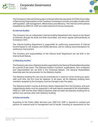 11
Fecha de aprobación por Junta Directiva 29 de noviembre de 2016
Acta No. 1566
Corporate Governance
Code
The Company’s Internal Control system is framed within the standards of COSO (Committee
of Sponsoring Organizations of the Treadway Commission) and the principles of self­control,
self-regulation, self-management, effectiveness and efficiency. The internal control policies
established by GEB S.A. ESP are made extensive to Group companies.
b) Internal Auditor
The Company has an independent Internal Auditing Department that reports to the Board
of Directors through the Audit and Risk Committee, and which reports administratively to
Company’s CEO.
The Internal Auditing Department is responsible for performing assessments of Internal
Control based on risk analysis and COSO elements, and for making recommendations for
continuous improvement.
The functions and responsibilities of the Internal Audit Department are set forth in the
Internal Audit Statute.
c) Statutory Auditor
The Company also has a StatutoryAuditor appointed by the General ShareholdersAssembly
for a period of two years. The Statutory Auditor’s functions, qualifications, form of election
and responsibilities are set forth in the Corporate Bylaws. The General Shareholders
Assembly sets the remuneration for the Statutory Auditor.
The Statutory Auditing firm can only be contracted for a maximum of ten continuous years;
after such time, the firm must be replaced. In all cases, all the Statutory Auditing team
members assigned to the Company must be changed every five years.
The Statutory Auditor must be at all times clearly independent from the Company, and such
independence status must be reasserted in all audit reports presented to the shareholders.
GEB S.A. ESP and the other GEB Companies shall not retain the Statutory Auditing firm to
perform any services other than Statutory Auditing.
d) External Audits
According to the Public Utility Services Law, GEB S.A. ESP is required to contract and
perform an external audit of management and of results, including an assessment on the
 