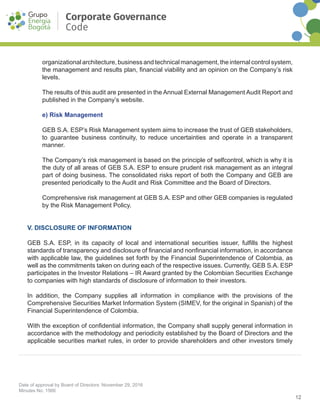 12
Date of approval by Board of Directors: November 29, 2016
Minutes No. 1566
Corporate Governance
Code
organizational architecture, business and technical management, the internal control system,
the management and results plan, financial viability and an opinion on the Company’s risk
levels.
The results of this audit are presented in the Annual External Management Audit Report and
published in the Company’s website.
e) Risk Management
GEB S.A. ESP’s Risk Management system aims to increase the trust of GEB stakeholders,
to guarantee business continuity, to reduce uncertainties and operate in a transparent
manner.
The Company’s risk management is based on the principle of self­control, which is why it is
the duty of all areas of GEB S.A. ESP to ensure prudent risk management as an integral
part of doing business. The consolidated risks report of both the Company and GEB are
presented periodically to the Audit and Risk Committee and the Board of Directors.
Comprehensive risk management at GEB S.A. ESP and other GEB companies is regulated
by the Risk Management Policy.
V. DISCLOSURE OF INFORMATION
GEB S.A. ESP, in its capacity of local and international securities issuer, fulfills the highest
standards of transparency and disclosure of financial and non­financial information, in accordance
with applicable law, the guidelines set forth by the Financial Superintendence of Colombia, as
well as the commitments taken on during each of the respective issues. Currently, GEB S.A. ESP
participates in the Investor Relations – IR Award granted by the Colombian Securities Exchange
to companies with high standards of disclosure of information to their investors.
In addition, the Company supplies all information in compliance with the provisions of the
Comprehensive Securities Market Information System (SIMEV, for the original in Spanish) of the
Financial Superintendence of Colombia.
With the exception of confidential information, the Company shall supply general information in
accordance with the methodology and periodicity established by the Board of Directors and the
applicable securities market rules, in order to provide shareholders and other investors timely
 