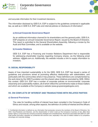13
Fecha de aprobación por Junta Directiva 29 de noviembre de 2016
Acta No. 1566
Corporate Governance
Code
and accurate information for their investment decisions.
The information disclosed by GEB S.A. ESP is subject to the guidelines contained in applicable
law, as well as in GEB S.A. ESP rules and internal policies on disclosure of information3
.
a) Annual Corporate Governance Report
As an additional information channel for its shareholders and the general public, GEB S.A.
ESP prepares an annual Corporate Governance Report, issued by the Board of Directors.
This report is submitted to the General Shareholders Assembly, following a review by the
Audit and Risk Committee, and is available on the website.
b) Investor Relations
GEB S.A. ESP has a Financing and Investor Relations Department that is responsible
for addressing shareholder inquiries regarding Company shares, via the following e­mail
address: ir@geb.com.co. Additionally, the website includes a link to supply information to
investors.
VI. SOCIAL RESPONSIBILITY
Aware of how important sustainability is for the GEB, GEB S.A. ESP has issued a series of
guidelines and provisions aimed at promoting effective relationships with stakeholders, and
particularly with the communities where it has presence. These definitions are complemented by
the work done by the GEB Foundation and the shared value initiatives promoted by GEB. Within
this context, GEB S.A. ESP has a number of corporate policies on environmental, corporate
citizenship and sustainability matters, all of which reflect the commitments made on these matters
and which are available at the Company’s website (www.grupoenergiabogota.com).
VII. ON CONFLICTS OF INTEREST AND TRANSACTIONS WITH RELATED PARTIES
a) General Provisions
The rules for handling conflicts of interest have been compiled in the Company’s Code of
Ethics and include, among other aspects, the definition of conflict of interest and the officers
3. Confidential information is defined as any information that exclusively concerns the members of the Board of Directors, the
CEO, Vice-Presidents and Directors, and the dissemination of which could put the Company’s business at risk, affect third
parties’ rights or compromise the company’s business strategies and competitiveness. All persons associated with GEB S.A. ESP
shall handle information classified as confidential with extreme care, especially in the case of matters related to its competitive
advantage and corporate strategy.
 