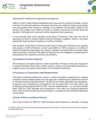 14
Date of approval by Board of Directors: November 29, 2016
Minutes No. 1566
Corporate Governance
Code
responsible for verifying their appropriate management.
GEB S.A. ESP’s Code of Ethics establishes that in the event of a conflict of interest, or when
in doubt of its potential existence, the person who has such conflict of interest must abstain
from participating either directly or indirectly in the activities and decisions related to the
situation that creates such conflict of interest. In addition, the person must also report the
situation in full detail and in writing to his/her respective direct supervisor.
In the particular case of the members of the Board of Directors, they have the duty of
reporting any direct or indirect relations with the Company, suppliers, clients or any other
stakeholder that may lead to situations of conflict of interest.
The members of the Board of Directors shall report to the Board of Directors any situation
that creates a conflict of interest, in which case GEB S.A. ESP’s provisions on conflicts of
interest management shall apply. Any doubt on whether an actual conflict of interest exists
shall not exempt a member of the Board of Directors from the obligation of abstaining from
participating in the respective activities and decisions.
b) Conditions for Share Disposal
The Company’s managers shall not, either personally or through a third party, dispose of
or acquire Company stock while in office, except in cases of non-speculative transactions,
subject to prior and express authorization from the Board of Directors.
c) Provisions on Transactions with Related Parties
The Board of Directors defines the manner in which transactions, agreements or material
contracts involving related parties are to be approved. A related party is defined as set forth
in International Accounting Standard N° 24 (IAS 24) and other applicable local regulations.
In general, such acquisitions or transactions must be performed in the same terms and
conditions as those used by GEB S.A. ESP. with non-related parties4
, i.e., on an arm’s length
basis. GEB S.A. ESP discloses such transactions in the notes to its financial statements
and in the Annual Corporate Governance Report, in compliance with Colombian legislation
on the matter.
d) Code of Ethics and Ethical Channel
The Code of Ethics of GEB S.A. ESP promotes ethical behavior at all levels, including
4. El GEB considera terceros no relacionadas a todas aquellas personas naturales o jurídicas que no se encuentren clasificadas
como parte relacionada.
 