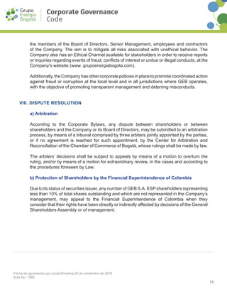 15
Fecha de aprobación por Junta Directiva 29 de noviembre de 2016
Acta No. 1566
Corporate Governance
Code
the members of the Board of Directors, Senior Management, employees and contractors
of the Company. The aim is to mitigate all risks associated with unethical behavior. The
Company also has an Ethical Channel available for stakeholders in order to receive reports
or inquiries regarding events of fraud, conflicts of interest or undue or illegal conducts, at the
Company’s website (www. grupoenergiabogota.com).
Additionally, the Company has other corporate policies in place to promote coordinated action
against fraud or corruption at the local level and in all jurisdictions where GEB operates,
with the objective of promoting transparent management and deterring misconducts.
VIII. DISPUTE RESOLUTION
a) Arbitration
According to the Corporate Bylaws, any dispute between shareholders or between
shareholders and the Company or its Board of Directors, may be submitted to an arbitration
process, by means of a tribunal comprised by three arbiters jointly appointed by the parties,
or if no agreement is reached for such appointment, by the Center for Arbitration and
Reconciliation of the Chamber of Commerce of Bogotá, whose rulings shall be made by law.
The arbiters’ decisions shall be subject to appeals by means of a motion to overturn the
ruling, and/or by means of a motion for extraordinary review, in the cases and according to
the procedures foreseen by Law.
b) Protection of Shareholders by the Financial Superintendence of Colombia
Due to its status of securities issuer, any number of GEB S.A. ESP shareholders representing
less than 10% of total shares outstanding and which are not represented in the Company’s
management, may appeal to the Financial Superintendence of Colombia when they
consider that their rights have been directly or indirectly affected by decisions of the General
Shareholders Assembly or of management.
 