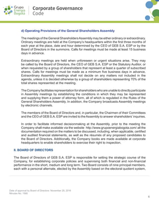 6
Date of approval by Board of Directors: November 29, 2016
Minutes No. 1566
Corporate Governance
Code
d) Operating Provisions of the General Shareholders Assembly
The meetings of the General ShareholdersAssembly may be either ordinary or extraordinary.
Ordinary meetings are held at the Company’s headquarters within the first three months of
each year at the place, date and hour determined by the CEO of GEB S.A. ESP or by the
Board of Directors in the summons. Calls for meetings must be made at least 15 business
days in advance.
Extraordinary meetings are held when unforeseen or urgent situations arise. They may
be called by the Board of Directors, the CEO of GEB S.A. ESP or the Statutory Auditor, or
when requested by a group of shareholders that represent at least a quarter of subscribed
shares. Calls for meetings must be made as a minimum five business days in advance.
Extraordinary Assembly meetings shall not decide on any matters not included in the
agenda, unless it is decided otherwise by a group of shareholders representing 70% of the
total shares represented at the meeting.
TheCompanyfacilitatesrepresentationforshareholderswhoareunabletodirectlyparticipate
in Assembly meetings by establishing the conditions in which they may be represented
and supplying them a power of attorney form, all of which is regulated in the Rules of the
General Shareholders Assembly. In addition, the Company broadcasts Assembly meetings
by electronic channels.
The members of the Board of Directors and, in particular, the Chairmen of their Committees
and the CEO of GEB S.A. ESP are invited to theAssembly to answer shareholders’ inquiries.
In order to facilitate informed decision­making at the Assembly, prior to the meeting the
Company shall make available via the website http://www.grupoenergiabogota.com/ all the
documentation required on the matters to be discussed, including, when applicable, certified
and audited financial statements, as well as the résumés of any proposed candidates to
the Board of Directors. Additionally, the Company books are made available at corporate
headquarters to enable shareholders to exercise their right to inspection.
II. BOARD OF DIRECTORS
The Board of Directors of GEB S.A. ESP is responsible for setting the strategic course of the
Company, for establishing corporate policies and supervising both financial and non-financial
performance in the short, medium and long term. Two Board consists of nine principal members,
each with a personal alternate, elected by the Assembly based on the electoral quotient system,
 