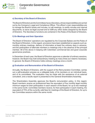 9
Fecha de aprobación por Junta Directiva 29 de noviembre de 2016
Acta No. 1566
Corporate Governance
Code
e) Secretary of the Board of Directors
TheBoardofDirectorsanditsCommitteeshaveaSecretary,whoseresponsibilitiesarecarried
out by the Company’s Legal and Compliance Officer. This officer’s main responsibilities are
to manage the Board’s books and minutes, to call meetings, to certify minutes and internal
documents, to serve as legal counsel and to fulfill any other duties assigned by the Board
of Directors. The Secretary’s functions are contained in the Rules of the Board of Directors.
f) On Meetings and their Operation
The Board of Directors’ operations are regulated by the Corporate Bylaws and the Rules of
the Board of Directors. In this regard, provisions have been established on aspects such as:
monthly ordinary meetings, delivery of information at least five ordinary days in advance,
and the participation of alternate members in meetings only in the absence of the principal
member. All of the above in keeping with Colombian commercial law and good corporate
governance practices.
In December of each year, the Board of Directors approves a calendar of ordinary sessions;
however, the Board may hold extraordinary meeting as many times as it deems necessary.
In general, the Board of Directors holds ordinary meetings once a month.
g) Evaluation and Remuneration of the Board of Directors
Annually, the Board of Directors, with the support of the Remuneration Committee, carries
out a self-evaluation process as a collegiate body, of its members on an individual basis,
and of its committees. The evaluation may be made with the assistance of an external
consultant, and a results report is presented to the General Shareholders Assembly.
The Shareholders Assembly approves the Board’s remuneration policy. In this regard,
Board members receive as professional fees the equivalent of five monthly legal monthly
minimum wages for their participation in each session of the Board, for up to two meetings
in the same month. Committee members receive, for their participation in each meeting, the
equivalent of 75% of the currently valid fees for meetings of the Board of Directors, for up to
two Committee sessions within the same month.
 