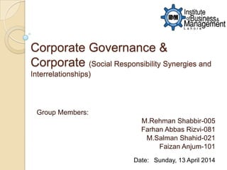 Corporate Governance &
Corporate (Social Responsibility Synergies and
Interrelationships)
Group Members:
M.Rehman Shabbir-005
Farhan Abbas Rizvi-081
M.Salman Shahid-021
Faizan Anjum-101
Date: Sunday, 13 April 2014
 