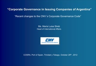 COMISIÓN NACIONAL DE VALORES 
“Recent changes to the CNV´s Corporate Governance Code” 
“Corporate Governance in Issuing Companies of Argentina” 
COSRA, Port of Spain, Trinidad y Tobago, October 29th., 2012 
Ms. María Luisa Streb 
Head of International Affairs 
 