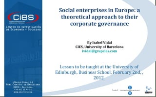 Lesson to be taught at the University of Edinburgh, Business School, February 2nd, , 2012  Social enterprises in Europe: a theoretical approach to their corporate governance By Isabel Vidal CIES, University of Barcelona [email_address] 