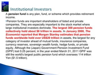 A pension fund is any plan, fund, or scheme which provides retirement
income.
Pension funds are important shareholders of listed and private
companies. They are especially important to the stock market where
large institutional investors dominate. The largest 300 pension funds
collectively hold about $6 trillion in assets. In January 2008, The
Economist reported that Morgan Stanley estimates that pension
funds worldwide hold over US$20 trillion in assets, the largest for any
category of investor ahead of mutual funds, insurance companies,
currency reserves, sovereign wealth funds, hedge funds, or private
equity. Although the (Japan) Government Pension Investment Fund
(GPIF) lost 0.25 percent, in the year ended March 31, 2011 GPIF was
still the world's largest public pension fund which oversees 114 trillion
Yen ($1.5 trillion).
 