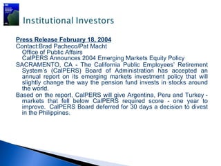 Press Release February 18, 2004
Contact:Brad Pacheco/Pat Macht
  Office of Public Affairs
  CalPERS Announces 2004 Emerging Markets Equity Policy
SACRAMENTO, CA - The California Public Employees’ Retirement
  System’s (CalPERS) Board of Administration has accepted an
  annual report on its emerging markets investment policy that will
  slightly change the way the pension fund invests in stocks around
  the world.
Based on the report, CalPERS will give Argentina, Peru and Turkey -
  markets that fell below CalPERS required score - one year to
  improve. CalPERS Board deferred for 30 days a decision to divest
  in the Philippines.
 