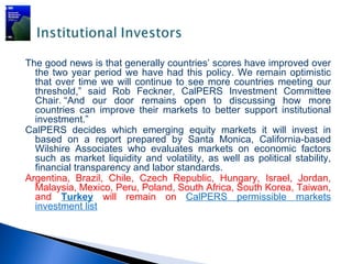 The good news is that generally countries’ scores have improved over
  the two year period we have had this policy. We remain optimistic
  that over time we will continue to see more countries meeting our
  threshold,” said Rob Feckner, CalPERS Investment Committee
  Chair. “And our door remains open to discussing how more
  countries can improve their markets to better support institutional
  investment.”
CalPERS decides which emerging equity markets it will invest in
  based on a report prepared by Santa Monica, California-based
  Wilshire Associates who evaluates markets on economic factors
  such as market liquidity and volatility, as well as political stability,
  financial transparency and labor standards.
Argentina, Brazil, Chile, Czech Republic, Hungary, Israel, Jordan,
  Malaysia, Mexico, Peru, Poland, South Africa, South Korea, Taiwan,
  and Turkey will remain on CalPERS permissible markets
  investment list
 