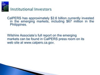 CalPERS has approximately $2.6 billion currently invested
 in the emerging markets, including $67 million in the
 Philippines.


Wilshire Associate’s full report on the emerging
markets can be found in CalPERS press room on its
web site at www.calpers.ca.gov.
  
 