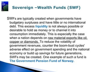 SWFs are typically created when governments have
 budgetary surpluses and have little or no international
 debt. This excess liquidity is not always possible or
 desirable to hold as money or to channel it into
 consumption immediately. This is especially the case
 when a nation depends on raw material exports like oil,
 copper or diamonds. To reduce the volatility of
 government revenues, counter the boom-bust cycles'
 adverse effect on government spending and the national
 economy or build up savings for future generations,
 SWFs may be created. One example of such a fund is
 The Government Pension Fund of Norway.
 