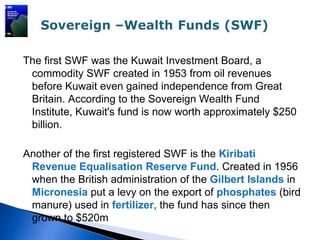 The first SWF was the Kuwait Investment Board, a
 commodity SWF created in 1953 from oil revenues
 before Kuwait even gained independence from Great
 Britain. According to the Sovereign Wealth Fund
 Institute, Kuwait's fund is now worth approximately $250
 billion.

Another of the first registered SWF is the Kiribati
 Revenue Equalisation Reserve Fund. Created in 1956
 when the British administration of the Gilbert Islands in
 Micronesia put a levy on the export of phosphates (bird
 manure) used in fertilizer, the fund has since then
 grown to $520m
 