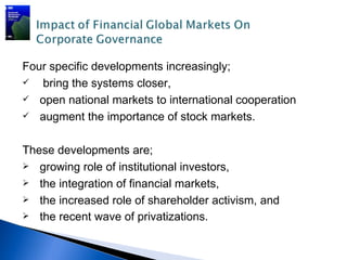 Four specific developments increasingly;
  bring the systems closer,
 open national markets to international cooperation
 augment the importance of stock markets.



These developments are;
 growing role of institutional investors,
 the integration of financial markets,
 the increased role of shareholder activism, and
 the recent wave of privatizations.
 