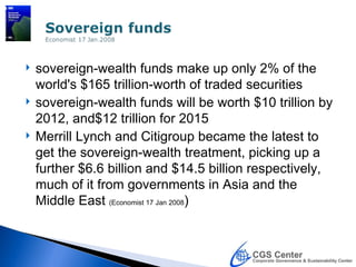    sovereign-wealth funds make up only 2% of the
    world's $165 trillion-worth of traded securities
   sovereign-wealth funds will be worth $10 trillion by
    2012, and$12 trillion for 2015
   Merrill Lynch and Citigroup became the latest to
    get the sovereign-wealth treatment, picking up a
    further $6.6 billion and $14.5 billion respectively,
    much of it from governments in Asia and the
    Middle East (Economist 17 Jan 2008)
 